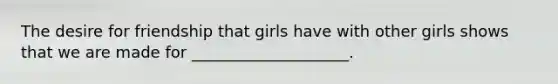 The desire for friendship that girls have with other girls shows that we are made for ____________________.