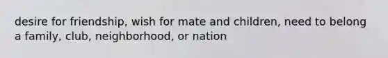 desire for friendship, wish for mate and children, need to belong a family, club, neighborhood, or nation