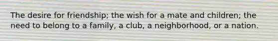 The desire for friendship; the wish for a mate and children; the need to belong to a family, a club, a neighborhood, or a nation.