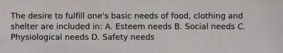 The desire to fulfill one's basic needs of food, clothing and shelter are included in: A. Esteem needs B. Social needs C. Physiological needs D. Safety needs