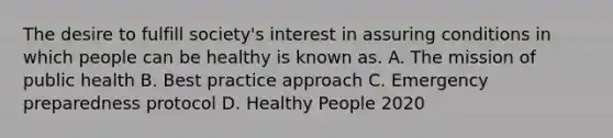 The desire to fulfill society's interest in assuring conditions in which people can be healthy is known as. A. The mission of public health B. Best practice approach C. Emergency preparedness protocol D. Healthy People 2020