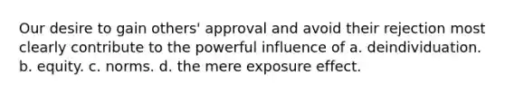 Our desire to gain others' approval and avoid their rejection most clearly contribute to the powerful influence of a. deindividuation. b. equity. c. norms. d. the mere exposure effect.