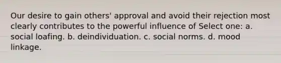 Our desire to gain others' approval and avoid their rejection most clearly contributes to the powerful influence of Select one: a. social loafing. b. deindividuation. c. social norms. d. mood linkage.