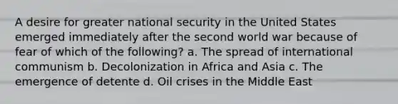 A desire for greater national security in the United States emerged immediately after the second world war because of fear of which of the following? a. The spread of international communism b. Decolonization in Africa and Asia c. The emergence of detente d. Oil crises in the Middle East