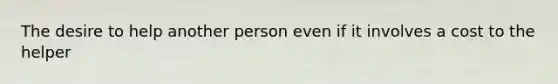 The desire to help another person even if it involves a cost to the helper