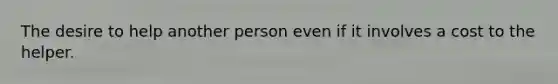 The desire to help another person even if it involves a cost to the helper.