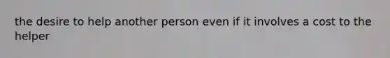 the desire to help another person even if it involves a cost to the helper