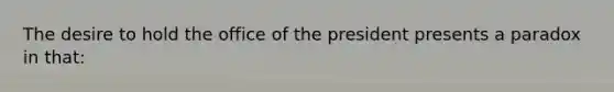 The desire to hold the office of the president presents a paradox in that: