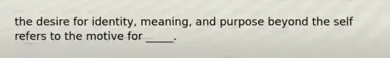 the desire for identity, meaning, and purpose beyond the self refers to the motive for _____.