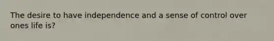 The desire to have independence and a sense of control over ones life is?