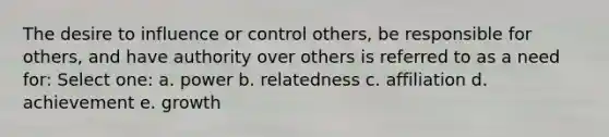 The desire to influence or control others, be responsible for others, and have authority over others is referred to as a need for: Select one: a. power b. relatedness c. affiliation d. achievement e. growth