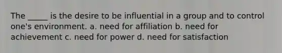 The _____ is the desire to be influential in a group and to control one's environment. a. need for affiliation b. need for achievement c. need for power d. need for satisfaction