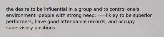 the desire to be influential in a group and to control one's environment -people with strong need: -----likley to be superior performers, have good attendance records, and occupy supervisory positions