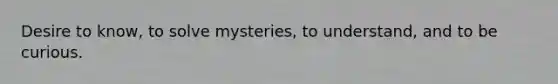 Desire to know, to solve mysteries, to understand, and to be curious.