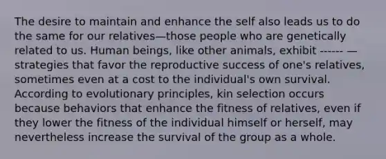 The desire to maintain and enhance the self also leads us to do the same for our relatives—those people who are genetically related to us. Human beings, like other animals, exhibit ------ —strategies that favor the reproductive success of one's relatives, sometimes even at a cost to the individual's own survival. According to evolutionary principles, kin selection occurs because behaviors that enhance the fitness of relatives, even if they lower the fitness of the individual himself or herself, may nevertheless increase the survival of the group as a whole.