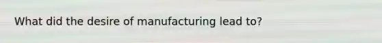 What did the desire of manufacturing lead to?