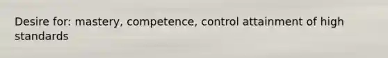 Desire for: mastery, competence, control attainment of high standards