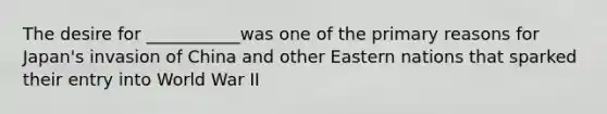 The desire for ___________was one of the primary reasons for Japan's invasion of China and other Eastern nations that sparked their entry into World War II