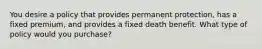 You desire a policy that provides permanent protection, has a fixed premium, and provides a fixed death benefit. What type of policy would you purchase?