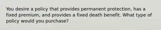 You desire a policy that provides permanent protection, has a fixed premium, and provides a fixed death benefit. What type of policy would you purchase?