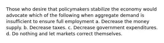 Those who desire that policymakers stabilize the economy would advocate which of the following when aggregate demand is insufficient to ensure full employment a. Decrease the money supply. b. Decrease taxes. c. Decrease government expenditures. d. Do nothing and let markets correct themselves.