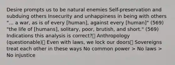 Desire prompts us to be natural enemies Self-preservation and subduing others Insecurity and unhappiness in being with others "... a war, as is of every [human], against every [human]" (569) "the life of [humans], solitary, poor, brutish, and short." (569) Indications this analysis is correct? Anthropology (questionable) Even with laws, we lock our doors Sovereigns treat each other in these ways No common power > No laws > No injustice