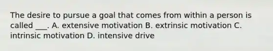 The desire to pursue a goal that comes from within a person is called ___. A. extensive motivation B. extrinsic motivation C. intrinsic motivation D. intensive drive