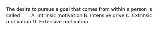 The desire to pursue a goal that comes from within a person is called ___. A. Intrinsic motivation B. Intensive drive C. Extrinsic motivation D. Extensive motivation