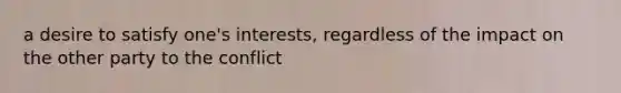 a desire to satisfy one's interests, regardless of the impact on the other party to the conflict