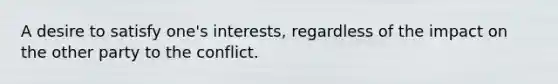 A desire to satisfy one's interests, regardless of the impact on the other party to the conflict.