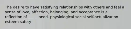 The desire to have satisfying relationships with others and feel a sense of love, affection, belonging, and acceptance is a reflection of _____ need. physiological social self-actualization esteem safety