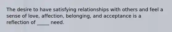 The desire to have satisfying relationships with others and feel a sense of love, affection, belonging, and acceptance is a reflection of _____ need.