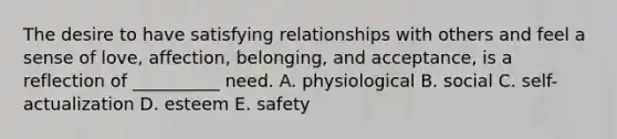 The desire to have satisfying relationships with others and feel a sense of love, affection, belonging, and acceptance, is a reflection of __________ need. A. physiological B. social C. self-actualization D. esteem E. safety