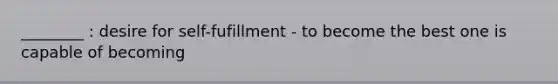 ________ : desire for self-fufillment - to become the best one is capable of becoming