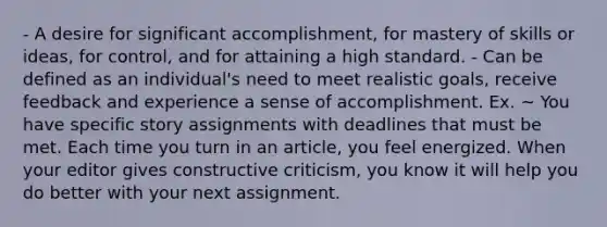 - A desire for significant accomplishment, for mastery of skills or ideas, for control, and for attaining a high standard. - Can be defined as an individual's need to meet realistic goals, receive feedback and experience a sense of accomplishment. Ex. ~ You have specific story assignments with deadlines that must be met. Each time you turn in an article, you feel energized. When your editor gives constructive criticism, you know it will help you do better with your next assignment.