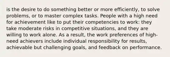 is the desire to do something better or more efficiently, to solve problems, or to master complex tasks. People with a high need for achievement like to put their competencies to work: they take moderate risks in competitive situations, and they are willing to work alone. As a result, the work preferences of high-need achievers include individual responsibility for results, achievable but challenging goals, and feedback on performance.