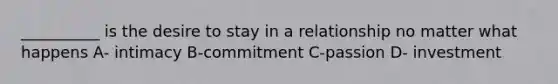 __________ is the desire to stay in a relationship no matter what happens A- intimacy B-commitment C-passion D- investment