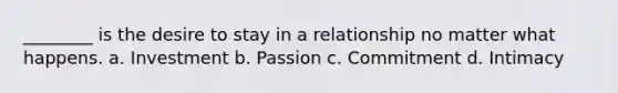 ________ is the desire to stay in a relationship no matter what happens. a. Investment b. Passion c. Commitment d. Intimacy