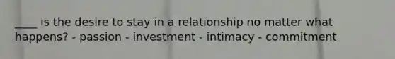 ____ is the desire to stay in a relationship no matter what happens? - passion - investment - intimacy - commitment