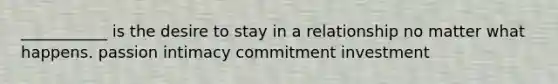 ___________ is the desire to stay in a relationship no matter what happens. passion intimacy commitment investment