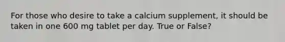 For those who desire to take a calcium supplement, it should be taken in one 600 mg tablet per day. True or False?