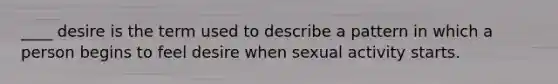 ____ desire is the term used to describe a pattern in which a person begins to feel desire when sexual activity starts.