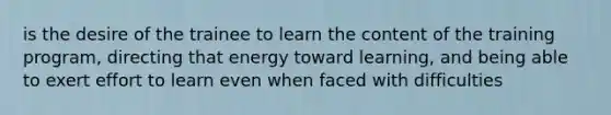 is the desire of the trainee to learn the content of the training program, directing that energy toward learning, and being able to exert effort to learn even when faced with difficulties