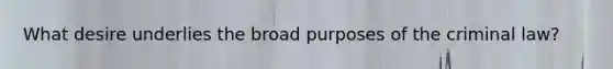 What desire underlies the broad purposes of the criminal law?