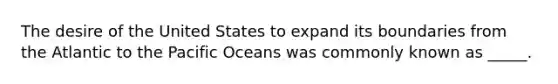 The desire of the United States to expand its boundaries from the Atlantic to the Pacific Oceans was commonly known as _____.