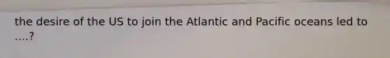 the desire of the US to join the Atlantic and Pacific oceans led to ....?