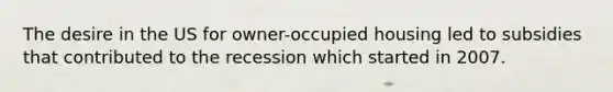 The desire in the US for owner-occupied housing led to subsidies that contributed to the recession which started in 2007.