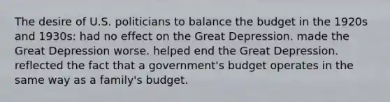 The desire of U.S. politicians to balance the budget in the 1920s and 1930s: had no effect on the Great Depression. made the Great Depression worse. helped end the Great Depression. reflected the fact that a government's budget operates in the same way as a family's budget.