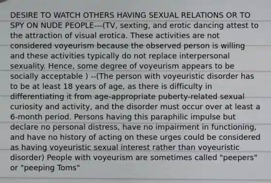 DESIRE TO WATCH OTHERS HAVING SEXUAL RELATIONS OR TO SPY ON NUDE PEOPLE---(TV, sexting, and erotic dancing attest to the attraction of visual erotica. These activities are not considered voyeurism because the observed person is willing and these activities typically do not replace interpersonal sexuality. Hence, some degree of voyeurism appears to be socially acceptable ) --(The person with voyeuristic disorder has to be at least 18 years of age, as there is difficulty in differentiating it from age-appropriate puberty-related sexual curiosity and activity, and the disorder must occur over at least a 6-month period. Persons having this paraphilic impulse but declare no personal distress, have no impairment in functioning, and have no history of acting on these urges could be considered as having voyeuristic sexual interest rather than voyeuristic disorder) People with voyeurism are sometimes called "peepers" or "peeping Toms"