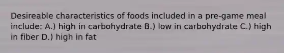 Desireable characteristics of foods included in a pre-game meal include: A.) high in carbohydrate B.) low in carbohydrate C.) high in fiber D.) high in fat